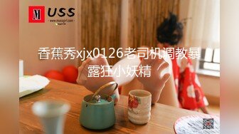 香蕉秀xjx0126老司机调教暴露狂小妖精