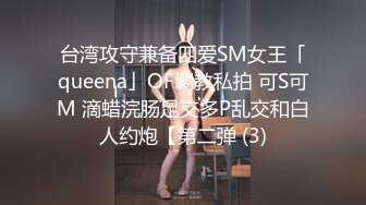 台湾攻守兼备四爱SM女王「queena」OF调教私拍 可S可M 滴蜡浣肠足交多P乱交和白人约炮【第二弹 (3)