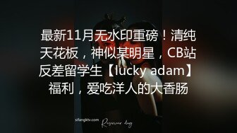 最新11月无水印重磅！清纯天花板，神似某明星，CB站反差留学生【lucky adam】福利，爱吃洋人的大香肠