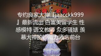 专约良家大神『jaacckk999』最新流出 白富美留学生 性感模特 语文教师 众多骚婊 羡慕大神的钞能力酒店前台