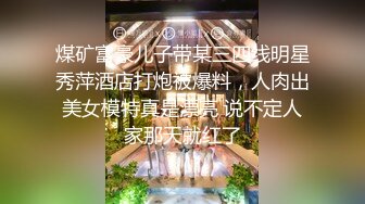 煤矿富豪儿子带某三四线明星秀萍酒店打炮被爆料，人肉出美女模特真是漂亮 说不定人家那天就红了