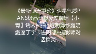 《最新顶流重磅》明星气质PANS极品长腿反差御姐【小青】诱人私拍~透明薄纱露奶露逼丁字卡进阴部~摄影师对话搞笑