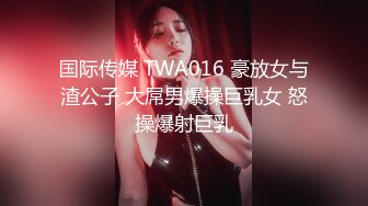 国际传媒 TWA016 豪放女与渣公子 大屌男爆操巨乳女 怒操爆射巨乳