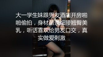 大一学生妹跟男友酒店开房啪啪偷拍，身材苗条细腰翘臀美乳，听话喜欢给男友口交，真实做爱刺激