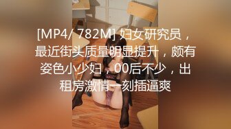 [MP4/ 782M] 妇女研究员，最近街头质量明显提升，颇有姿色小少妇，00后不少，出租房激情一刻插逼爽