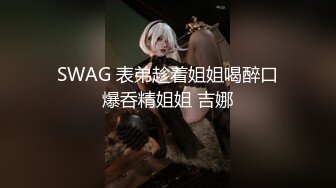 SWAG 表弟趁着姐姐喝醉口爆呑精姐姐 吉娜