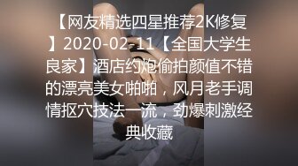 【网友精选四星推荐2K修复】2020-02-11【全国大学生良家】酒店约炮偷拍颜值不错的漂亮美女啪啪，风月老手调情抠穴技法一流，劲爆刺激经典收藏