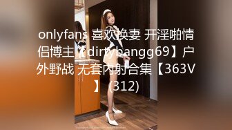 onlyfans 喜欢换妻 开淫啪情侣博主【dirtybangg69】户外野战 无套内射合集【363V】 (312)