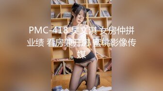 PMC-418 吴文淇 女房仲拼业绩 看房兼开房 蜜桃影像传媒