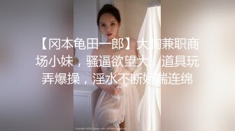 【冈本龟田一郎】大胸兼职商场小妹，骚逼欲望大，道具玩弄爆操，淫水不断娇喘连绵