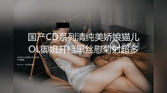 国产CD系列清纯美娇娘猫儿OL御姐开档黑丝慰菊射超多