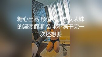 糖心出品 颜值气质美女表妹的淫荡假期 欲求不满干完一次还想要