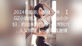 2024年最新，泡良大神，【GZ小钢炮】，酒吧搭讪小少妇，约出来有惊喜，白虎粉穴，人又很骚，一夜风流激情