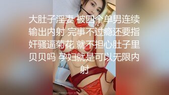 大肚子淫妻 被四个单男连续输出内射 完事不过瘾还要指奸骚逼菊花 就不担心肚子里贝贝吗 孕妇就是可以无限内射