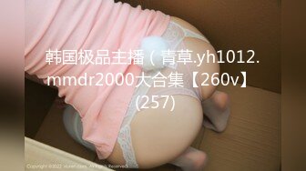 韩国极品主播（青草.yh1012.mmdr2000大合集【260v】  (257)