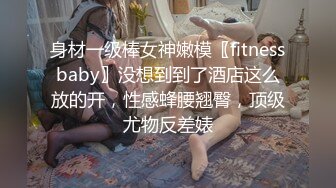 身材一级棒女神嫩模〖fitnessbaby〗没想到到了酒店这么放的开，性感蜂腰翘臀，顶级尤物反差婊