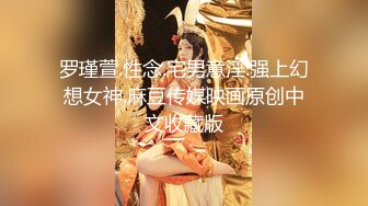 罗瑾萱.性念.宅男意淫.强上幻想女神.麻豆传媒映画原创中文收藏版