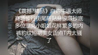 《震撼?精品》自购牛逼大师商场步行街尾随贴身极限抄底多位漂亮小姐姐花样繁多的内裤豹纹短裙美女正点T内太骚了