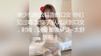 美少妇极致粗鲁的口交 你们见过吗 太爽了 从喝尿到口交，射精，这是顶级享受~太舒服啦！