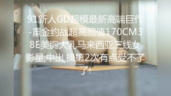 91新人GD超模最新高端巨作-重金约战超高颜值170CM38E美胸大乳马来西亚三线女影星,中出,操第2次有点受不了了!