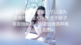 【广州JJJ】富家公子以淫为乐推特约炮大神 天天干妹子夜夜做新郎，无套玩肏各种高品质小姐姐