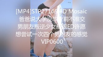 [MP4]STP27169 ED Mosaic 爸爸说大学没毕业前不准交男朋友叛逆少女却跟ED许愿想尝试一次四个男朋友的感觉 VIP0600