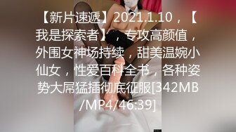 【新片速遞】2021.1.10，【我是探索者】，专攻高颜值，外围女神场持续，甜美温婉小仙女，性爱百科全书，各种姿势大屌猛插彻底征服[342MB/MP4/46:39]