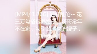 [MP4/ 1.26G] 通奸乱伦-- 花三万勾搭包养嫂子，哥哥常年不在家，勾引装清高的嫂子，软磨硬泡！