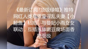 《最新订阅?顶级绿帽》推特网红人类高质量淫乱夫妻【小鲸鱼】私拍，与曼妃小雨女女联动，互插互舔磨豆腐场面香艳至极