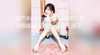 国产AV Mini传媒 MINI07 双胞胎姐妹花 姐姐怀不上孩子 让老公操小姨子