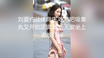 刘夏约战体育生,吃鸡吧吸睾丸又开始舔脚,最后无套坐上去被狂操