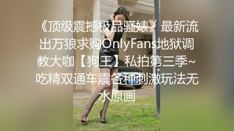 《顶级震撼极品骚婊》最新流出万狼求购OnlyFans地狱调教大咖【狗王】私拍第三季~吃精双通车震各种刺激玩法无水原画