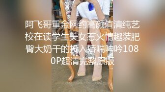 阿飞哥重金网约高颜值清纯艺校在读学生美女惹火情趣装肥臀大奶干的投入娇喘呻吟1080P超清完整原版