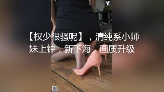 【权少很骚呢】，清纯系小师妹上钟，新下海，画质升级