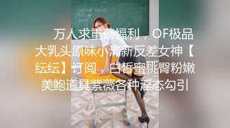 ❤️万人求重磅福利，OF极品大乳头原味小清新反差女神【纭纭】订阅，白皙蜜桃臀粉嫩美鲍道具紫薇各种淫态勾引