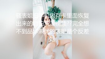 骚表姐旧手机内存卡里面恢复出来的自拍洗澡视频??完全想不到品学兼优的表姐是个反差婊