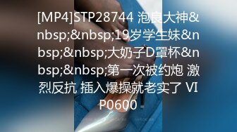 [MP4]STP28744 泡良大神&nbsp;&nbsp;19岁学生妹&nbsp;&nbsp;大奶子D罩杯&nbsp;&nbsp;第一次被约炮 激烈反抗 插入爆操就老实了 VIP0600