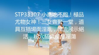 STP33307 小喬吃不飽！極品尤物女神！三女齊聚一堂，道具互插場面淫亂，輪流展示絕活，粉穴騷穴極度淫蕩