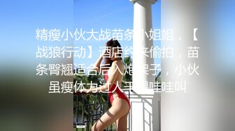 精瘦小伙大战苗条小姐姐，【战狼行动】酒店约来偷拍，苗条臀翘适合后入炮架子，小伙虽瘦体力过人干得哇哇叫