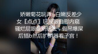 ✿娇嫩菊花玩弄✿白嫩反差少女〖点点〗玩屁眼自慰内窥 骚烂屁眼最新玩法，假吊爆屎后插b然后扩阴器看子宫！