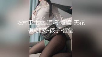 农村卫生室-酒吧-爆操-天花板-肛交-孩子-淫语