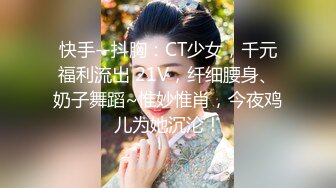 快手--抖胸：CT少女，千元福利流出 21V，纤细腰身、奶子舞蹈~惟妙惟肖，今夜鸡儿为她沉沦！