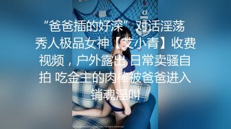 “爸爸插的好深”对话淫荡✿秀人极品女神【艾小青】收费视频，户外露出 日常卖骚自拍 吃金主的肉棒被爸爸进入销魂淫叫