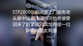 STP20060 同闺蜜上门服务老头家中玩双飞刚搞完他老婆要回来了赶紧撤回宾馆再接一位胖哥场面太刺激