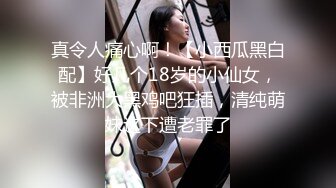 真令人痛心啊！【小西瓜黑白配】好几个18岁的小仙女，被非洲大黑鸡吧狂插，清纯萌妹这下遭老罪了