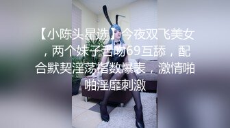 【小陈头星选】今夜双飞美女，两个妹子舌吻69互舔，配合默契淫荡指数爆表，激情啪啪淫靡刺激