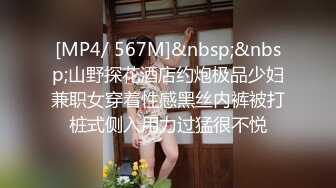 [MP4/ 567M]&nbsp;&nbsp;山野探花酒店约炮极品少妇兼职女穿着性感黑丝内裤被打桩式侧入用力过猛很不悦