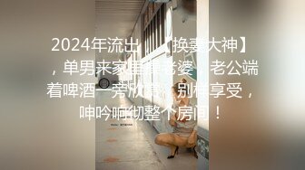 2024年流出，【换妻大神】，单男来家里操老婆，老公端着啤酒一旁欣赏，别样享受，呻吟响彻整个房间！