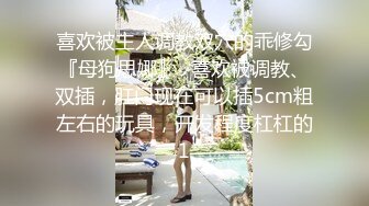 喜欢被主人调教双穴的乖修勾『母狗思娜』✿喜欢被调教、双插，肛门现在可以插5cm粗左右的玩具，开发程度杠杠的1