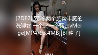 [2DF2] 双飞 两个肥臀丰胸的洗脚女 一个比一个骚_evMerge[MP4/93.4MB][BT种子]